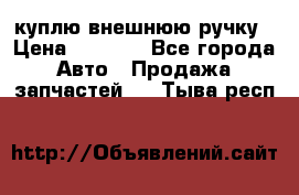 куплю внешнюю ручку › Цена ­ 2 000 - Все города Авто » Продажа запчастей   . Тыва респ.